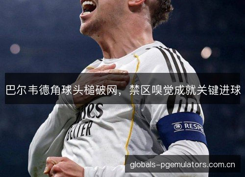 巴尔韦德角球头槌破网,禁区嗅觉成就关键进球 巴尔韦德角球头槌破网,禁区嗅觉成就关键进球